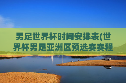 男足世界杯时间安排表(世界杯男足亚洲区预选赛赛程)男足世界杯时间安排表(世界杯男足亚洲区预选赛赛程)