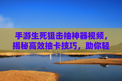 手游生死狙击抽神器视频，揭秘高效抽卡技巧，助你轻松获取稀有装备实战演示，手游生死狙击抽卡神器视频，揭秘高效技巧，实战演示轻松获取稀有装备