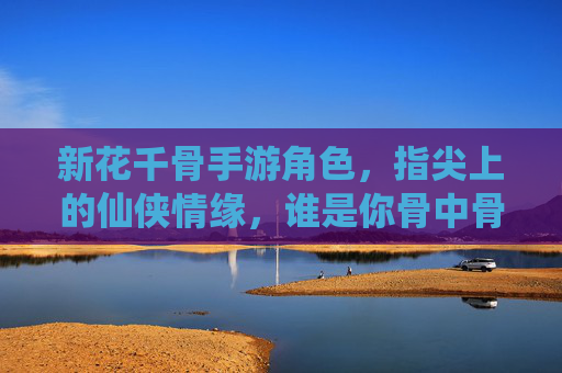 新花千骨手游角色，指尖上的仙侠情缘，谁是你骨中骨的守护者？