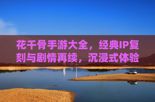 花千骨手游大全,经典IP复刻与剧情再续,沉浸式体验仙侠世界