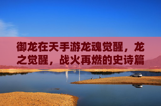 御龙在天手游龙魂觉醒，龙之觉醒，战火再燃的史诗篇章