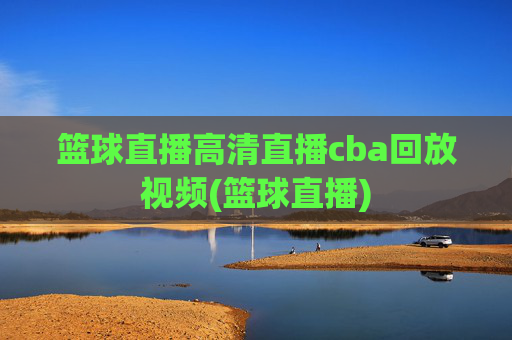 篮球直播高清直播cba回放视频(篮球直播)