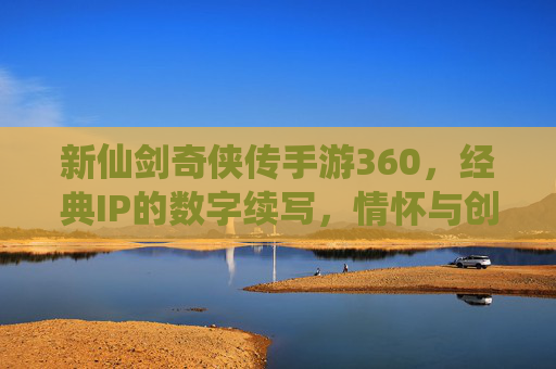 新仙剑奇侠传手游360，经典IP的数字续写，情怀与创新的深度共鸣