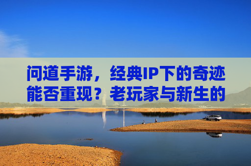 问道手游，经典IP下的奇迹能否重现？老玩家与新生的期待与挑战，问道手游，经典IP下的奇迹能否重现？老玩家与新生的期待与挑战