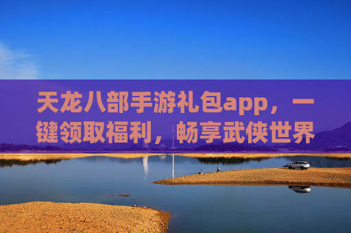 天龙八部手游礼包app，一键领取福利，畅享武侠世界新体验，天龙八部手游礼包app，一键领取福利，畅享武侠世界新体验