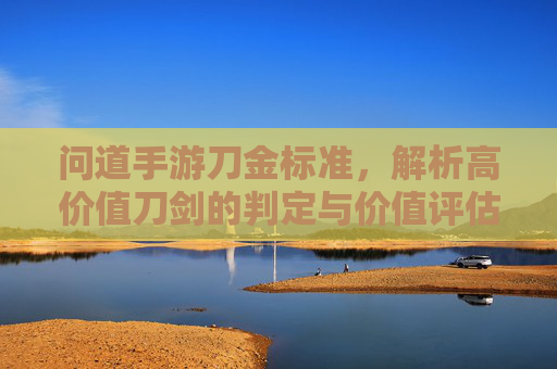 问道手游刀金标准，解析高价值刀剑的判定与价值评估指南