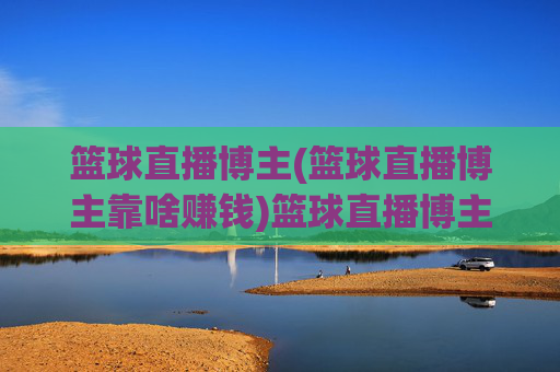篮球直播博主(篮球直播博主靠啥赚钱)篮球直播博主靠啥赚钱?揭秘其收入来源与变现方式