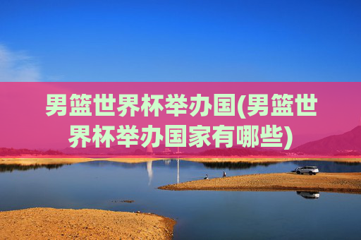 男篮世界杯举办国(男篮世界杯举办国家有哪些)