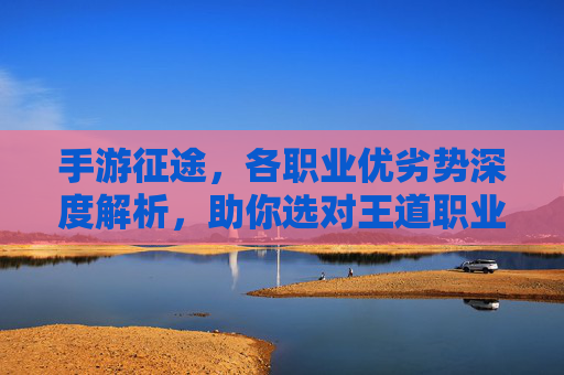手游征途，各职业优劣势深度解析，助你选对王道职业！手游征途各职业优劣势深度解析助你选对王道职业