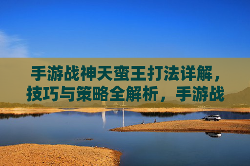 手游战神天蛮王打法详解，技巧与策略全解析，手游战神天蛮王打法详解，技巧与策略全解析