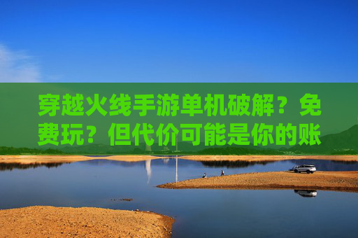 穿越火线手游单机破解?免费玩?但代价可能是你的账号与游戏乐趣
