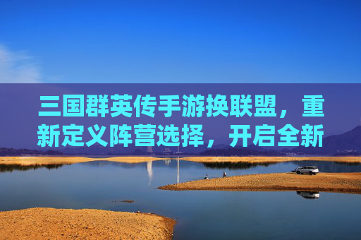 三国群英传手游换联盟,重新定义阵营选择,开启全新策略篇章