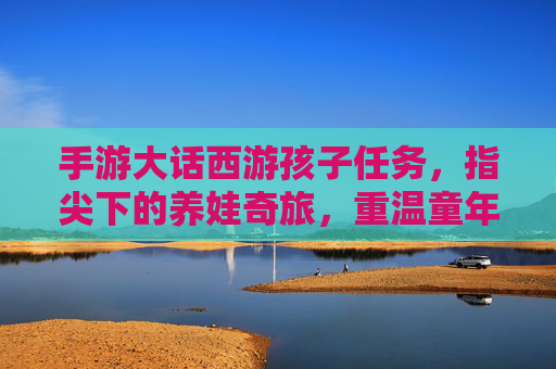 手游大话西游孩子任务，指尖下的养娃奇旅，重温童年的温柔与责任