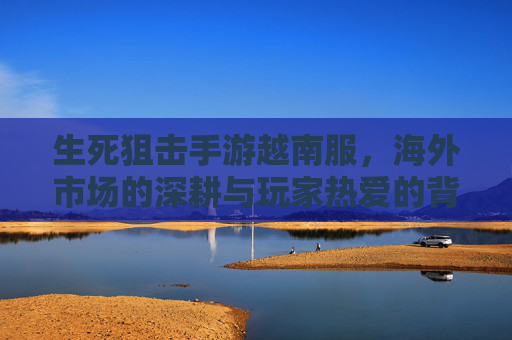 生死狙击手游越南服，海外市场的深耕与玩家热爱的背后
