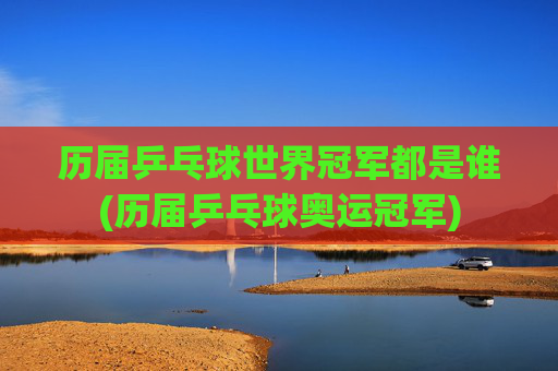 历届乒乓球世界冠军都是谁(历届乒乓球奥运冠军)