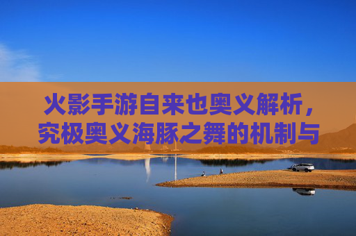 火影手游自来也奥义解析，究极奥义海豚之舞的机制与实战应用