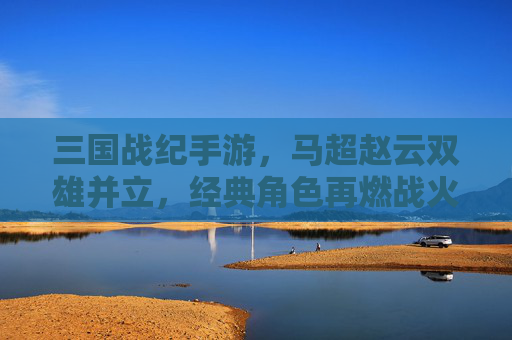 三国战纪手游，马超赵云双雄并立，经典角色再燃战火