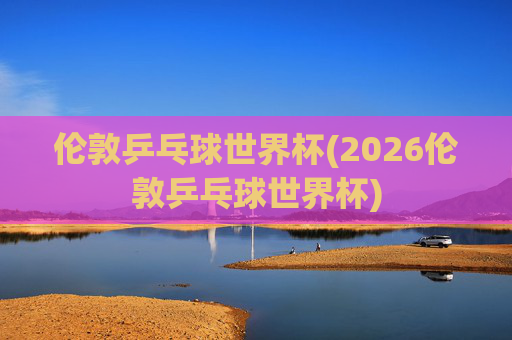 伦敦乒乓球世界杯(2026伦敦乒乓球世界杯)