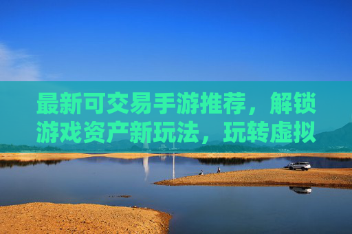 最新可交易手游推荐，解锁游戏资产新玩法，玩转虚拟物品与角色交易