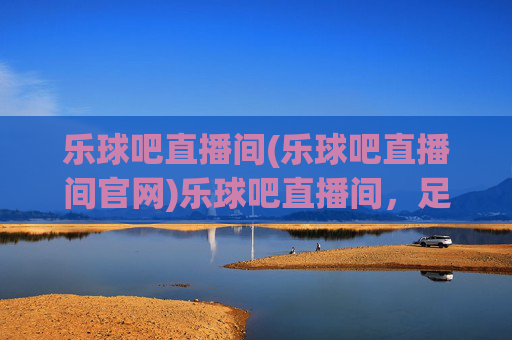 乐球吧直播间(乐球吧直播间官网)乐球吧直播间，足球赛事直播平台及官网信息