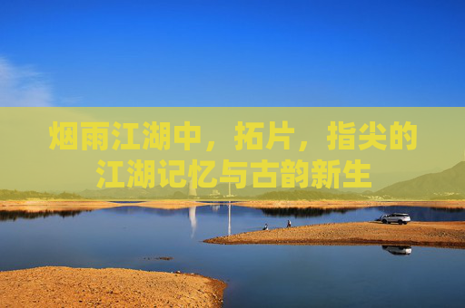 烟雨江湖中，拓片，指尖的江湖记忆与古韵新生