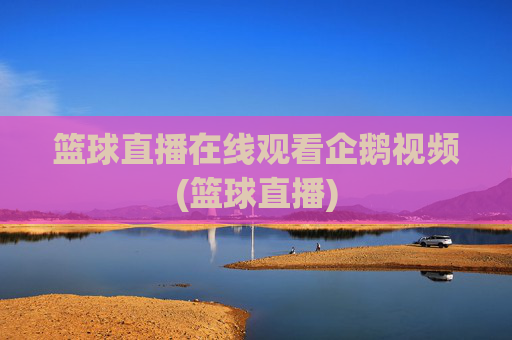 篮球直播在线观看企鹅视频(篮球直播)
