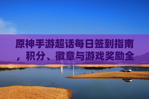 原神手游超话每日签到指南，积分、徽章与游戏奖励全解析