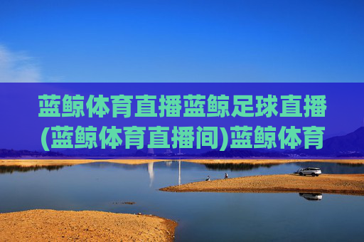 蓝鲸体育直播蓝鲸足球直播(蓝鲸体育直播间)蓝鲸体育直播，蓝鲸足球直播及体育直播间