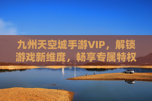 九州天空城手游VIP,解锁游戏新维度,畅享专属特权与加速成长
