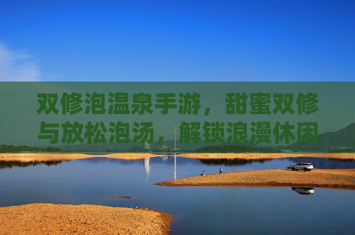 双修泡温泉手游，甜蜜双修与放松泡汤，解锁浪漫休闲新玩法