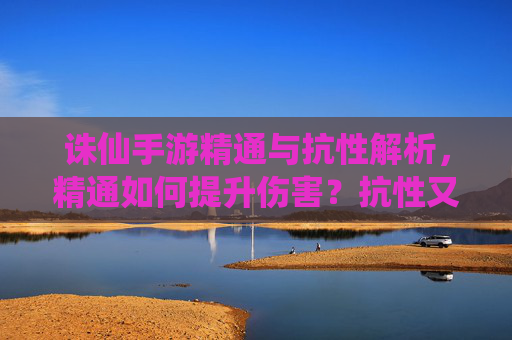 诛仙手游精通与抗性解析，精通如何提升伤害？抗性又该如何应对？诛仙手游精通伤害提升与抗性应对策略解析