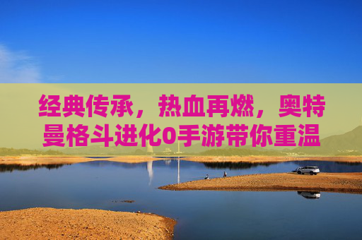经典传承,热血再燃,奥特曼格斗进化0手游带你重温宇宙英雄的战斗传奇