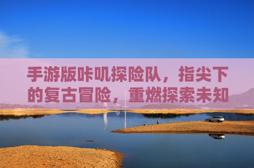 手游版咔叽探险队，指尖下的复古冒险，重燃探索未知的热情