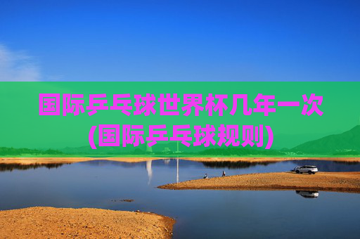 国际乒乓球世界杯几年一次(国际乒乓球规则)