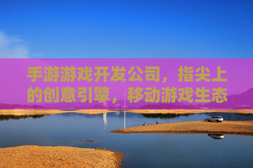 手游游戏开发公司,指尖上的创意引擎,移动游戏生态的核心力量,手游游戏开发公司,指尖上的创意引擎,移动游戏生态的核心力量