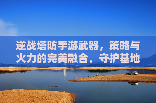 逆战塔防手游武器，策略与火力的完美融合，守护基地的利器，逆战塔防，策略与火力的完美融合，守护基地的利器