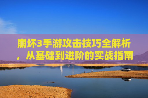 崩坏3手游攻击技巧全解析，从基础到进阶的实战指南