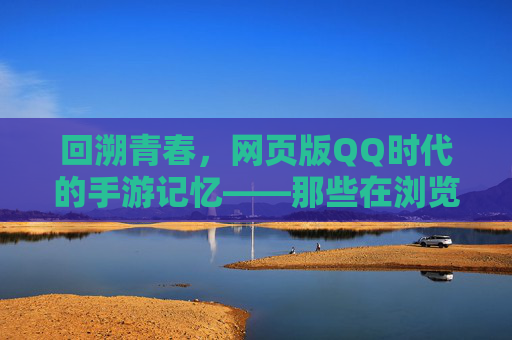 回溯青春,网页版QQ时代的手游记忆——那些在浏览器里点燃的虚拟狂欢