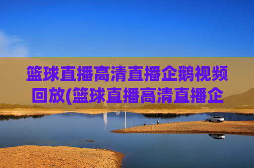 篮球直播高清直播企鹅视频回放(篮球直播高清直播企鹅视频回放在哪看)