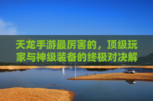 天龙手游最厉害的,顶级玩家与神级装备的终极对决解析,天龙手游最厉害的,顶级玩家与神级装备的终极对决解析