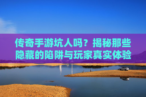 传奇手游坑人吗?揭秘那些隐藏的陷阱与玩家真实体验,传奇手游坑人吗?揭秘那些隐藏的陷阱与玩家真实体验