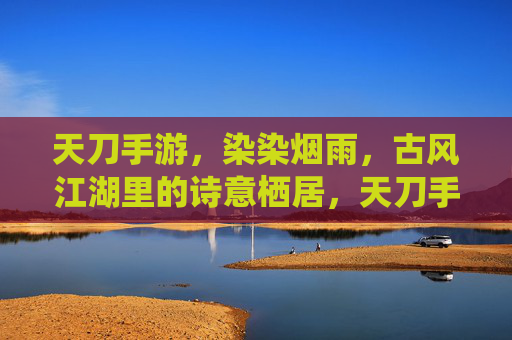 天刀手游，染染烟雨，古风江湖里的诗意栖居，天刀手游，染染烟雨，古风江湖的诗意栖居