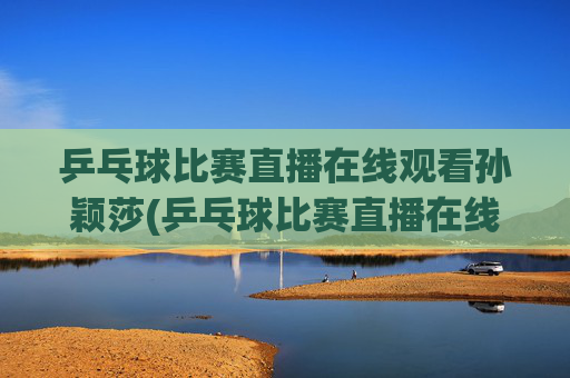 乒乓球比赛直播在线观看孙颖莎(乒乓球比赛直播在线观看孙颖莎进入八强了吗)乒乓球比赛直播在线观看孙颖莎(进入八强了吗)
