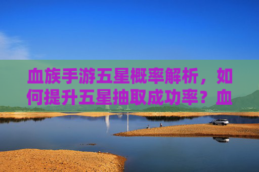 血族手游五星概率解析,如何提升五星抽取成功率?血族手游五星概率解析,如何提升五星抽取成功率?