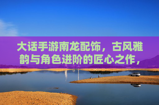 大话手游南龙配饰,古风雅韵与角色进阶的匠心之作,大话手游南龙配饰,古风雅韵与角色进阶的匠心之作