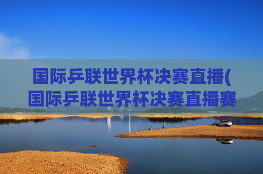 国际乒联世界杯决赛直播(国际乒联世界杯决赛直播赛程今日)