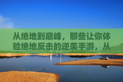 从绝地到巅峰，那些让你体验绝地反击的逆袭手游，从绝地到巅峰，那些让你体验绝地反击的逆袭手游