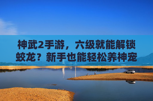 神武2手游,六级就能解锁蛟龙?新手也能轻松养神宠,体验奇幻之旅!