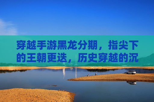 穿越手游黑龙分期，指尖下的王朝更迭，历史穿越的沉浸体验与消费新选择，穿越手游黑龙分期，指尖下的王朝更迭，历史穿越的沉浸体验与消费新选择