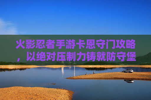 火影忍者手游卡恩守门攻略，以绝对压制力铸就防守堡垒，火影忍者手游卡恩守门攻略，以绝对压制力铸就防守堡垒